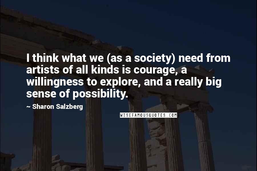 Sharon Salzberg Quotes: I think what we (as a society) need from artists of all kinds is courage, a willingness to explore, and a really big sense of possibility.
