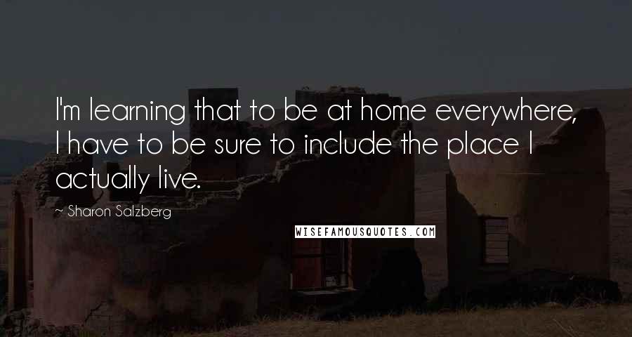 Sharon Salzberg Quotes: I'm learning that to be at home everywhere, I have to be sure to include the place I actually live.
