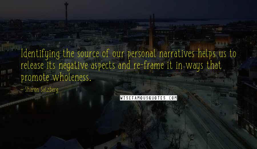 Sharon Salzberg Quotes: Identifying the source of our personal narratives helps us to release its negative aspects and re-frame it in ways that promote wholeness.