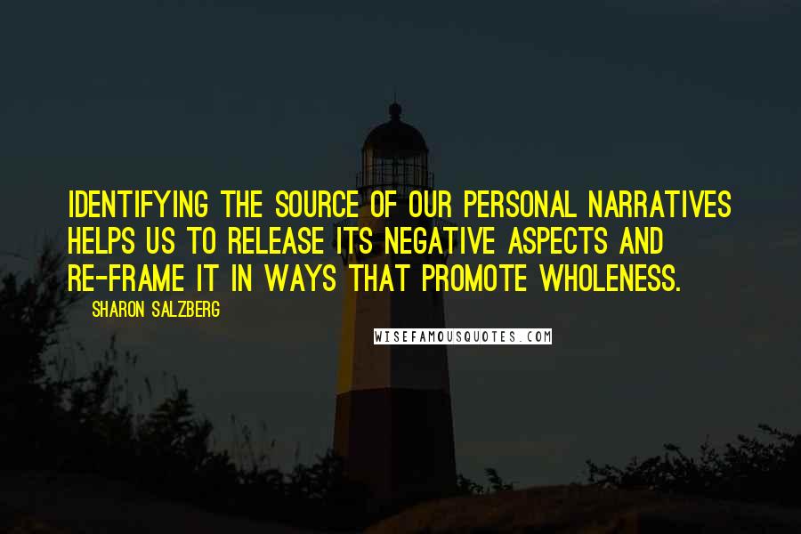 Sharon Salzberg Quotes: Identifying the source of our personal narratives helps us to release its negative aspects and re-frame it in ways that promote wholeness.