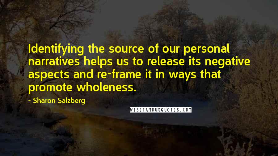 Sharon Salzberg Quotes: Identifying the source of our personal narratives helps us to release its negative aspects and re-frame it in ways that promote wholeness.