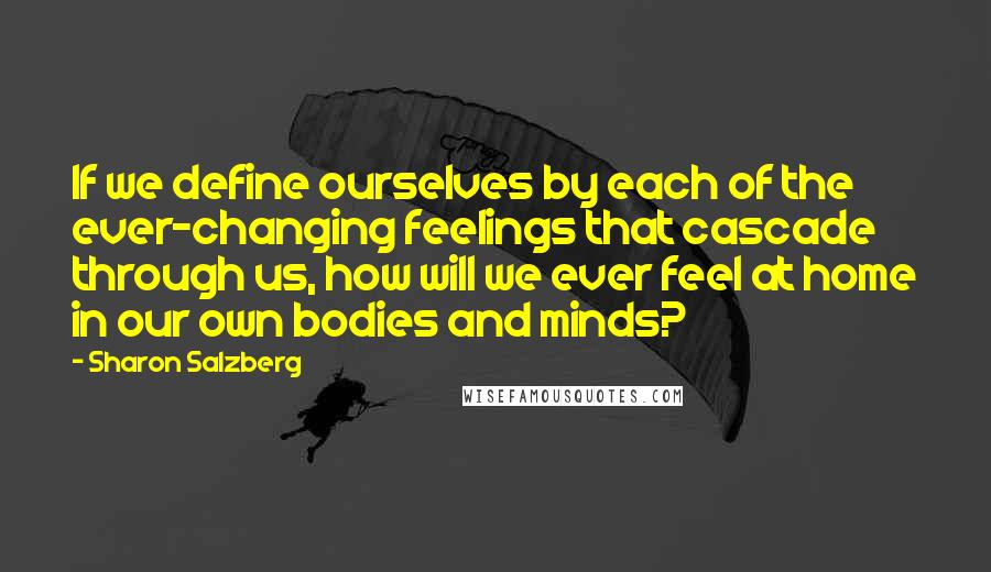 Sharon Salzberg Quotes: If we define ourselves by each of the ever-changing feelings that cascade through us, how will we ever feel at home in our own bodies and minds?