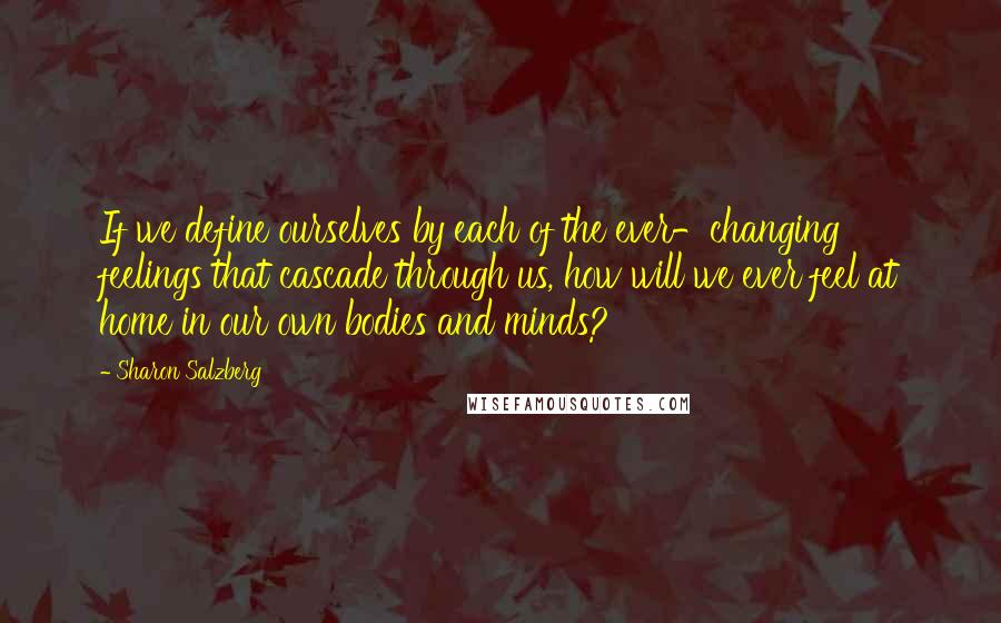 Sharon Salzberg Quotes: If we define ourselves by each of the ever-changing feelings that cascade through us, how will we ever feel at home in our own bodies and minds?