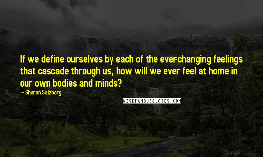 Sharon Salzberg Quotes: If we define ourselves by each of the ever-changing feelings that cascade through us, how will we ever feel at home in our own bodies and minds?