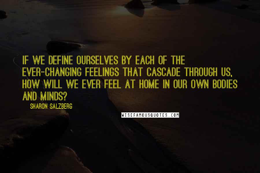 Sharon Salzberg Quotes: If we define ourselves by each of the ever-changing feelings that cascade through us, how will we ever feel at home in our own bodies and minds?