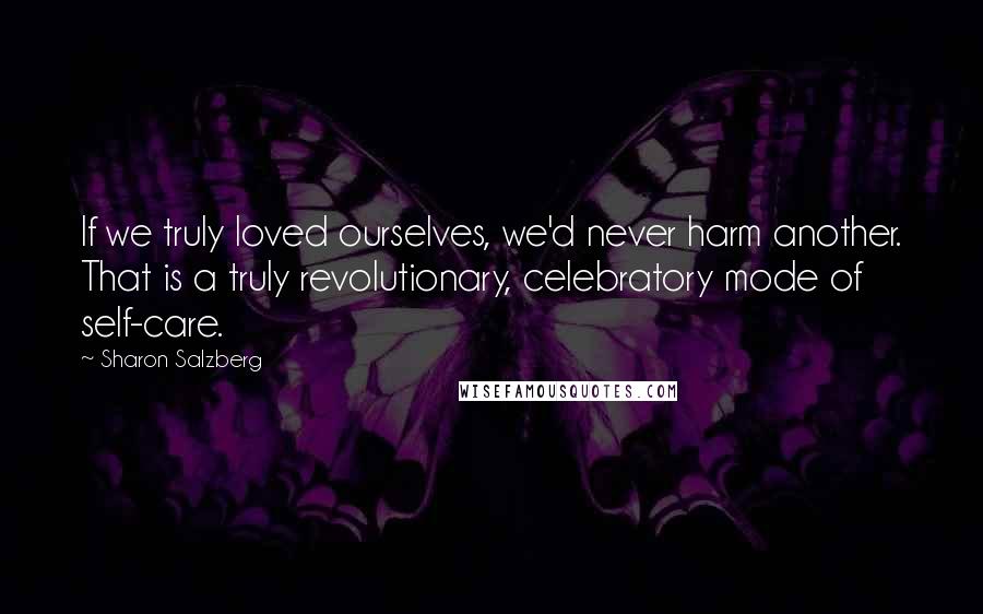 Sharon Salzberg Quotes: If we truly loved ourselves, we'd never harm another. That is a truly revolutionary, celebratory mode of self-care.