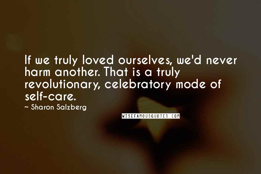 Sharon Salzberg Quotes: If we truly loved ourselves, we'd never harm another. That is a truly revolutionary, celebratory mode of self-care.