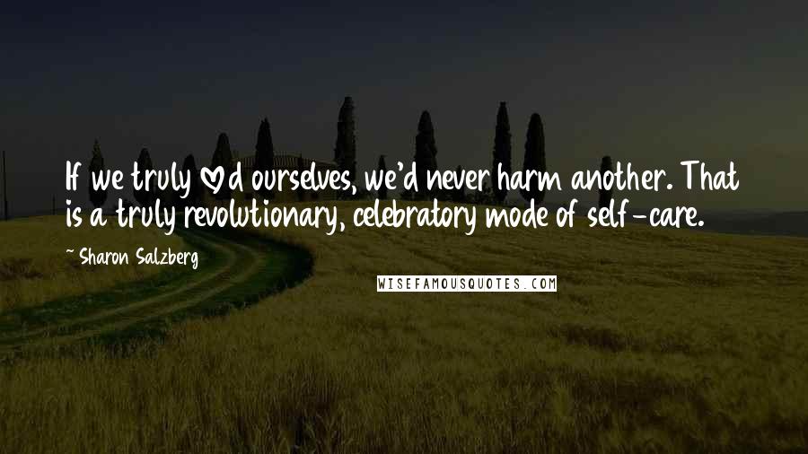 Sharon Salzberg Quotes: If we truly loved ourselves, we'd never harm another. That is a truly revolutionary, celebratory mode of self-care.