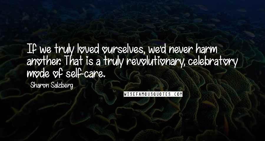 Sharon Salzberg Quotes: If we truly loved ourselves, we'd never harm another. That is a truly revolutionary, celebratory mode of self-care.