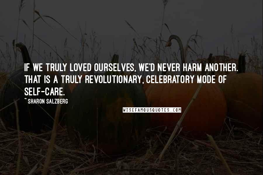 Sharon Salzberg Quotes: If we truly loved ourselves, we'd never harm another. That is a truly revolutionary, celebratory mode of self-care.