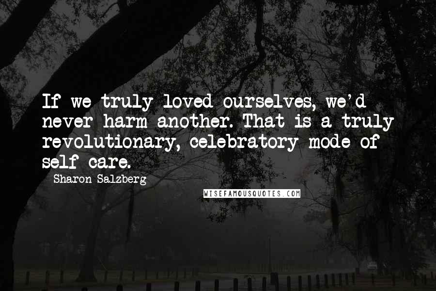 Sharon Salzberg Quotes: If we truly loved ourselves, we'd never harm another. That is a truly revolutionary, celebratory mode of self-care.