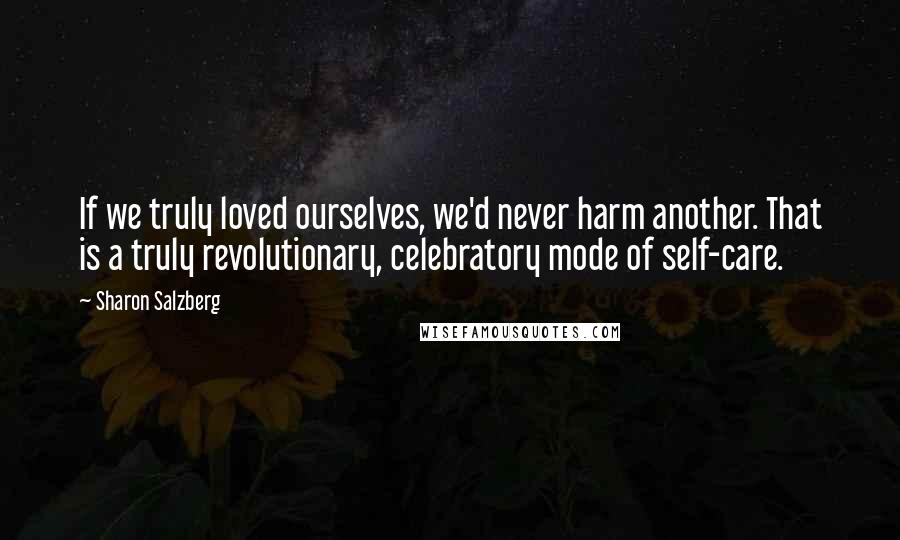 Sharon Salzberg Quotes: If we truly loved ourselves, we'd never harm another. That is a truly revolutionary, celebratory mode of self-care.