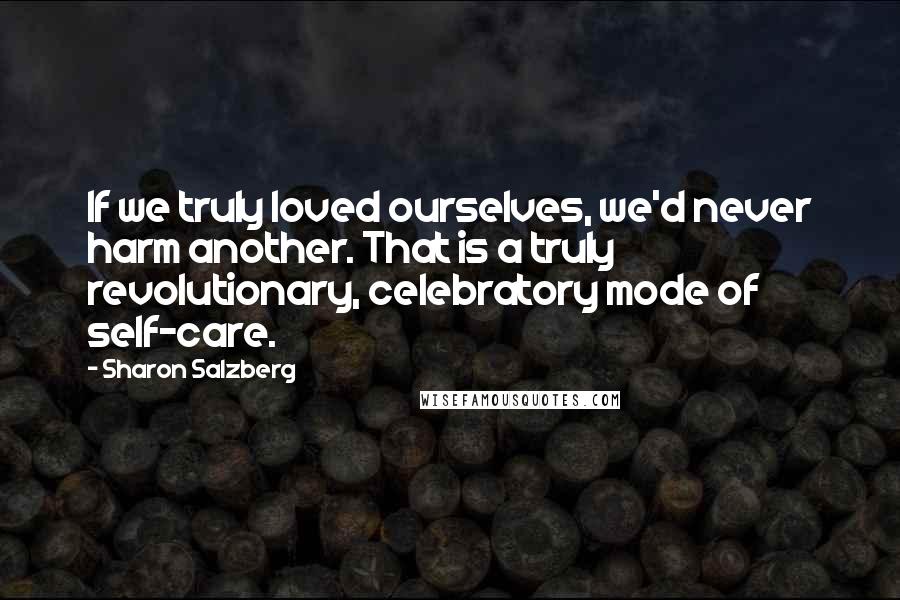 Sharon Salzberg Quotes: If we truly loved ourselves, we'd never harm another. That is a truly revolutionary, celebratory mode of self-care.