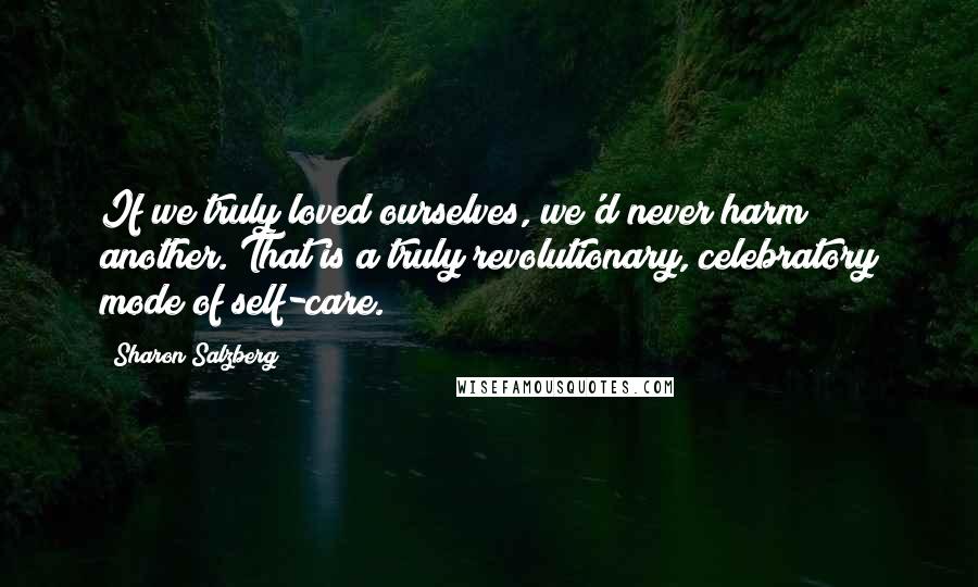 Sharon Salzberg Quotes: If we truly loved ourselves, we'd never harm another. That is a truly revolutionary, celebratory mode of self-care.