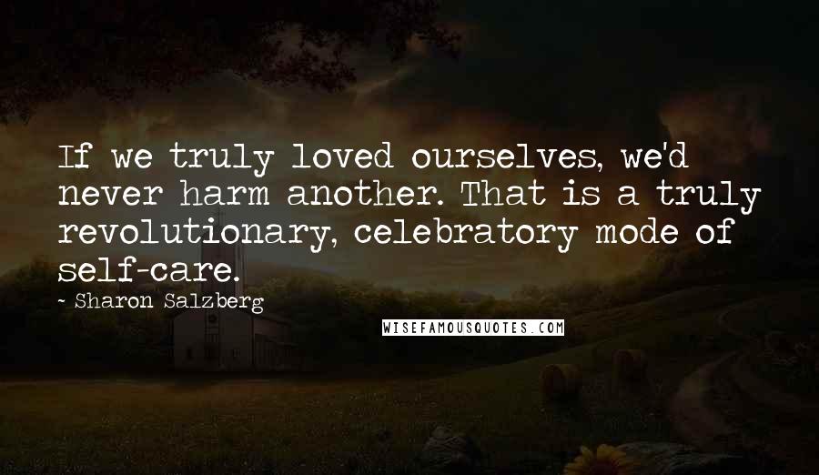 Sharon Salzberg Quotes: If we truly loved ourselves, we'd never harm another. That is a truly revolutionary, celebratory mode of self-care.