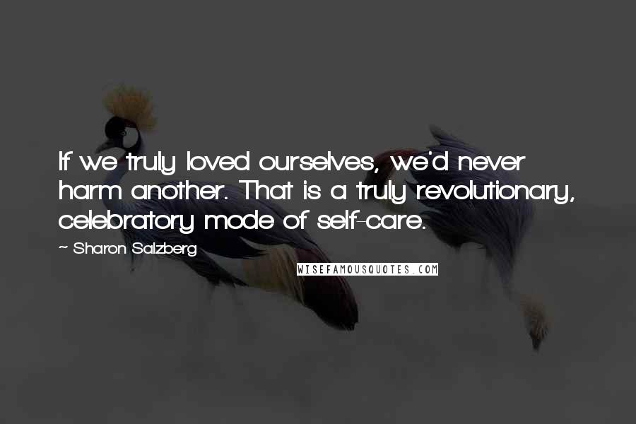 Sharon Salzberg Quotes: If we truly loved ourselves, we'd never harm another. That is a truly revolutionary, celebratory mode of self-care.