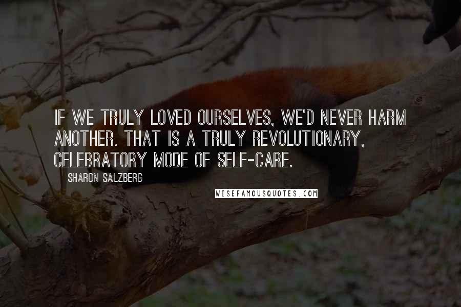 Sharon Salzberg Quotes: If we truly loved ourselves, we'd never harm another. That is a truly revolutionary, celebratory mode of self-care.