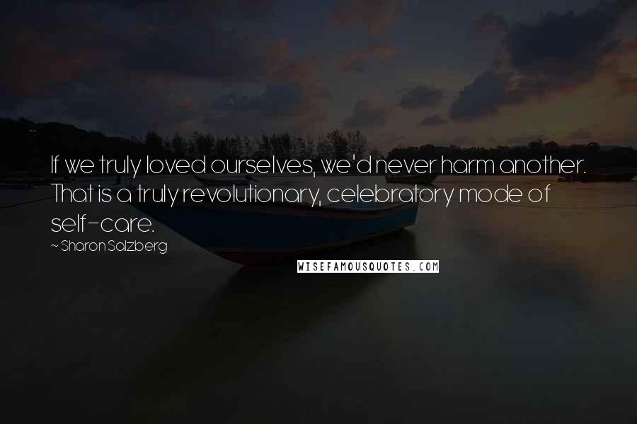 Sharon Salzberg Quotes: If we truly loved ourselves, we'd never harm another. That is a truly revolutionary, celebratory mode of self-care.