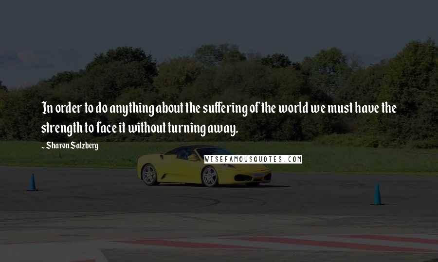 Sharon Salzberg Quotes: In order to do anything about the suffering of the world we must have the strength to face it without turning away.