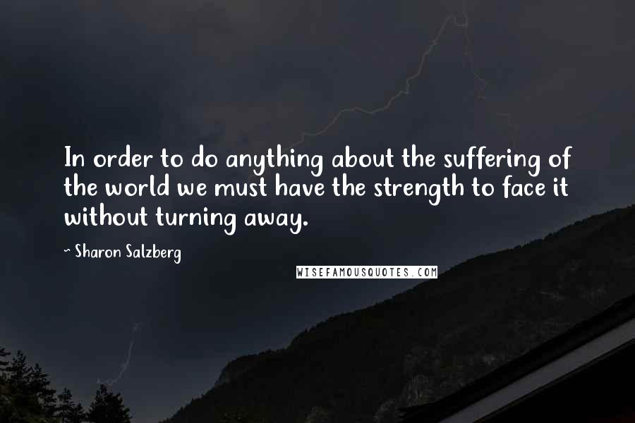 Sharon Salzberg Quotes: In order to do anything about the suffering of the world we must have the strength to face it without turning away.