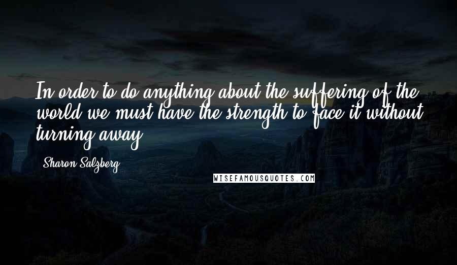 Sharon Salzberg Quotes: In order to do anything about the suffering of the world we must have the strength to face it without turning away.
