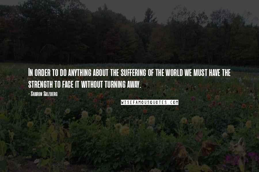Sharon Salzberg Quotes: In order to do anything about the suffering of the world we must have the strength to face it without turning away.