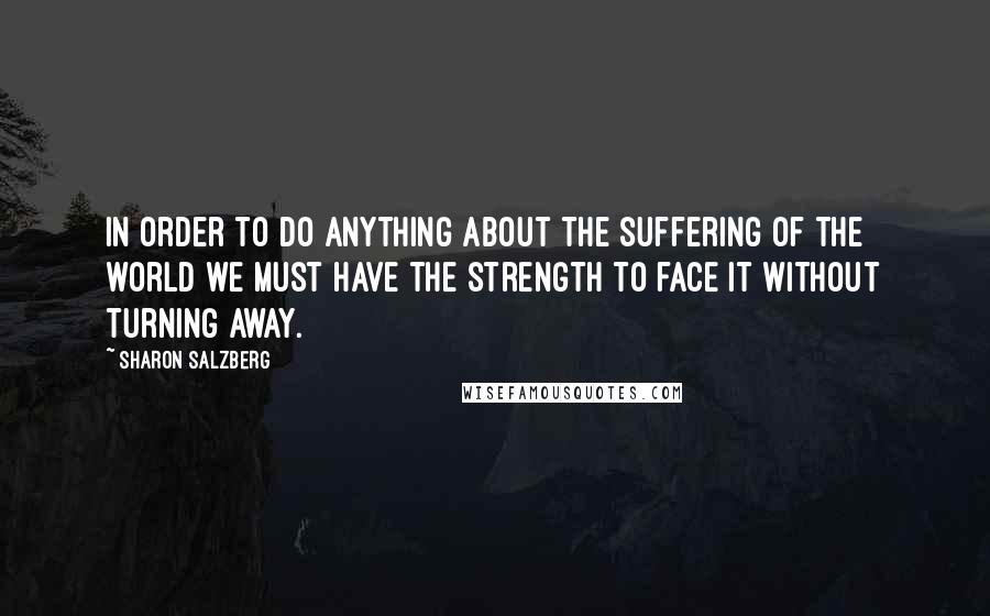Sharon Salzberg Quotes: In order to do anything about the suffering of the world we must have the strength to face it without turning away.