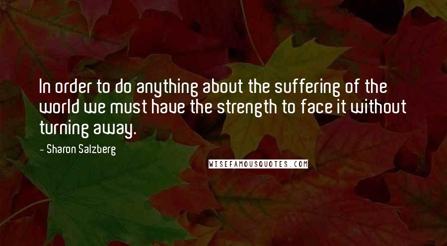 Sharon Salzberg Quotes: In order to do anything about the suffering of the world we must have the strength to face it without turning away.