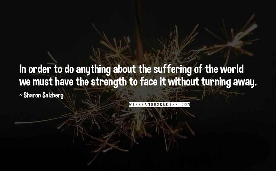 Sharon Salzberg Quotes: In order to do anything about the suffering of the world we must have the strength to face it without turning away.