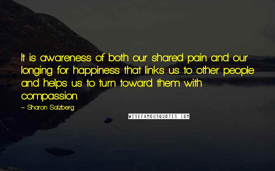 Sharon Salzberg Quotes: It is awareness of both our shared pain and our longing for happiness that links us to other people and helps us to turn toward them with compassion.