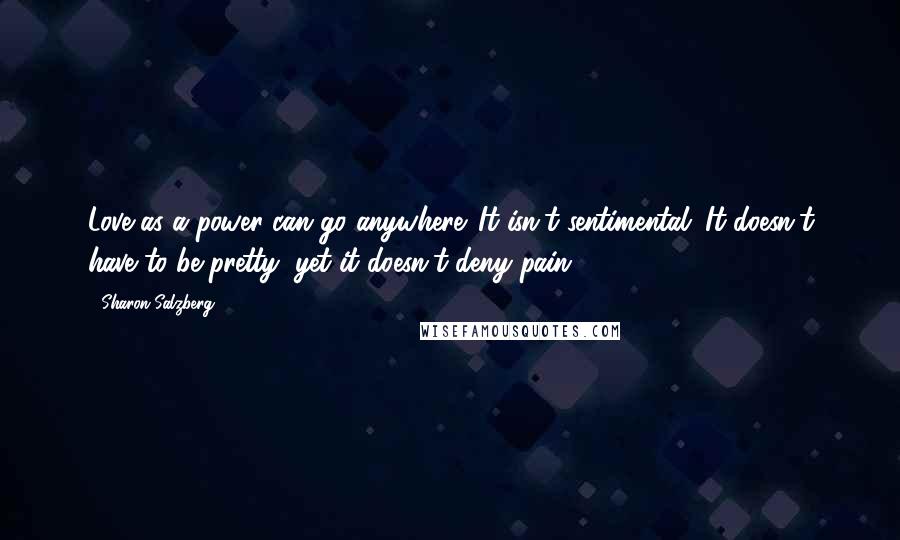 Sharon Salzberg Quotes: Love as a power can go anywhere. It isn't sentimental. It doesn't have to be pretty, yet it doesn't deny pain.