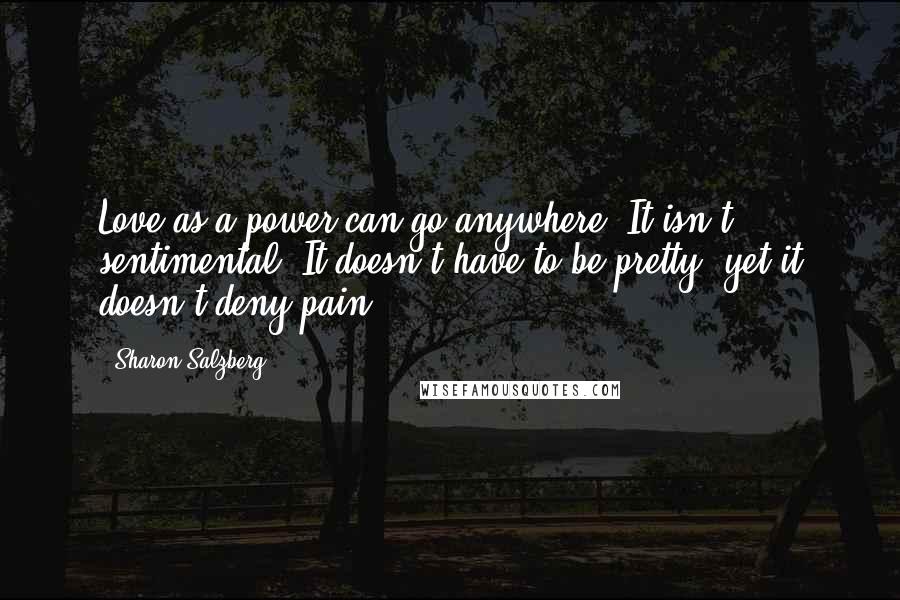 Sharon Salzberg Quotes: Love as a power can go anywhere. It isn't sentimental. It doesn't have to be pretty, yet it doesn't deny pain.