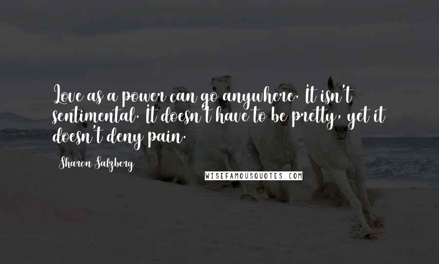 Sharon Salzberg Quotes: Love as a power can go anywhere. It isn't sentimental. It doesn't have to be pretty, yet it doesn't deny pain.