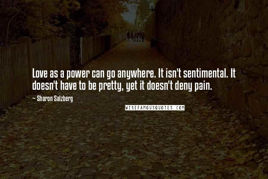 Sharon Salzberg Quotes: Love as a power can go anywhere. It isn't sentimental. It doesn't have to be pretty, yet it doesn't deny pain.