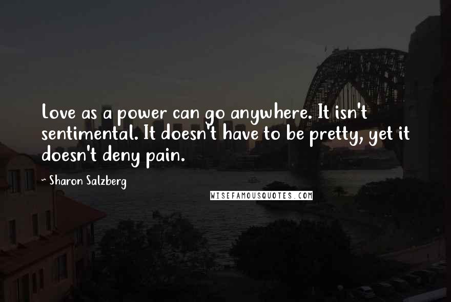 Sharon Salzberg Quotes: Love as a power can go anywhere. It isn't sentimental. It doesn't have to be pretty, yet it doesn't deny pain.