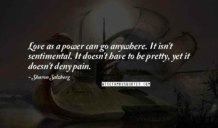 Sharon Salzberg Quotes: Love as a power can go anywhere. It isn't sentimental. It doesn't have to be pretty, yet it doesn't deny pain.