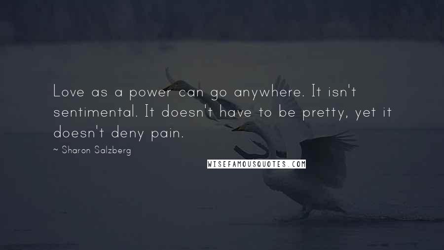 Sharon Salzberg Quotes: Love as a power can go anywhere. It isn't sentimental. It doesn't have to be pretty, yet it doesn't deny pain.