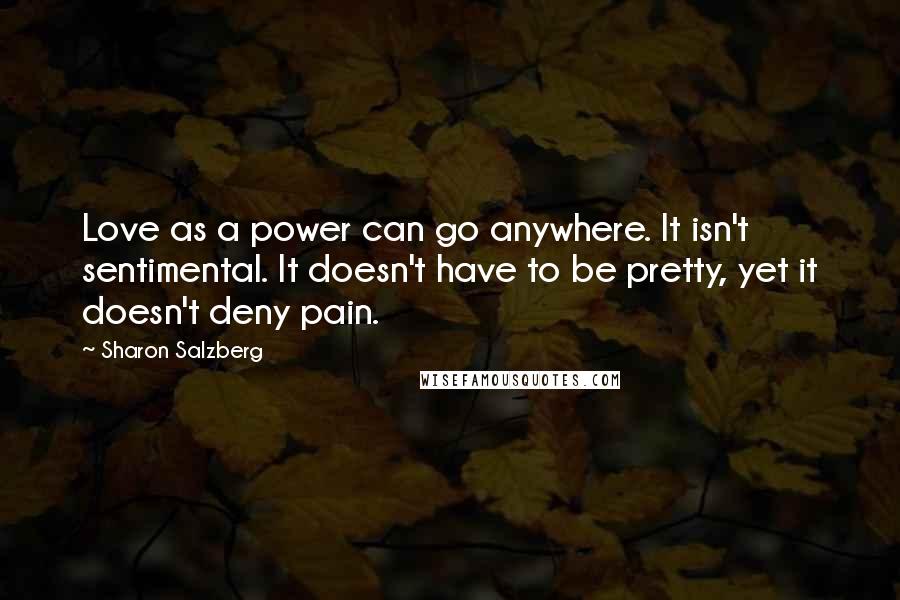 Sharon Salzberg Quotes: Love as a power can go anywhere. It isn't sentimental. It doesn't have to be pretty, yet it doesn't deny pain.