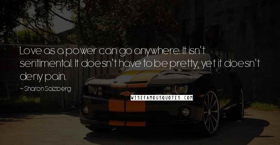 Sharon Salzberg Quotes: Love as a power can go anywhere. It isn't sentimental. It doesn't have to be pretty, yet it doesn't deny pain.