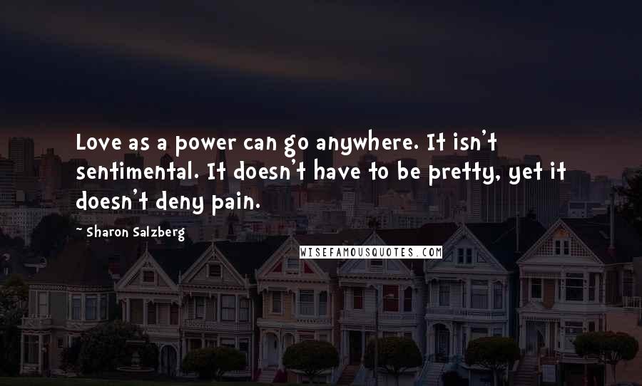 Sharon Salzberg Quotes: Love as a power can go anywhere. It isn't sentimental. It doesn't have to be pretty, yet it doesn't deny pain.