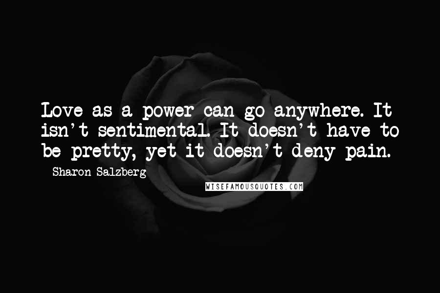 Sharon Salzberg Quotes: Love as a power can go anywhere. It isn't sentimental. It doesn't have to be pretty, yet it doesn't deny pain.