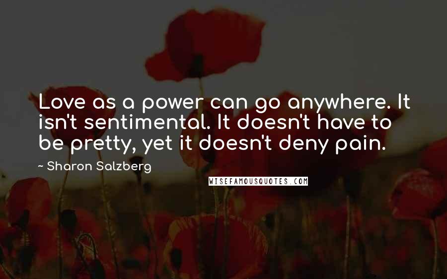 Sharon Salzberg Quotes: Love as a power can go anywhere. It isn't sentimental. It doesn't have to be pretty, yet it doesn't deny pain.