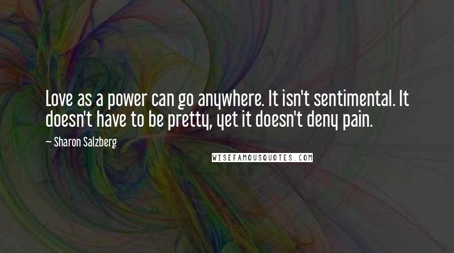 Sharon Salzberg Quotes: Love as a power can go anywhere. It isn't sentimental. It doesn't have to be pretty, yet it doesn't deny pain.