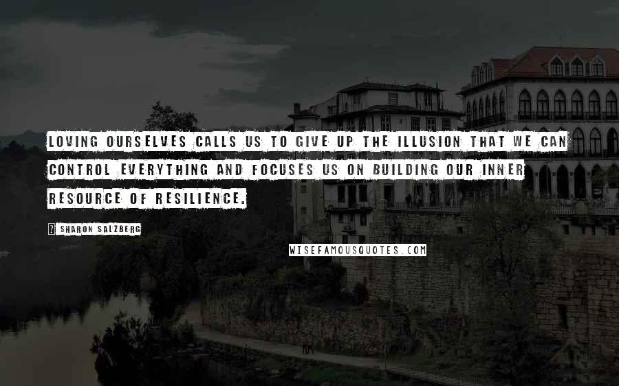 Sharon Salzberg Quotes: Loving ourselves calls us to give up the illusion that we can control everything and focuses us on building our inner resource of resilience.