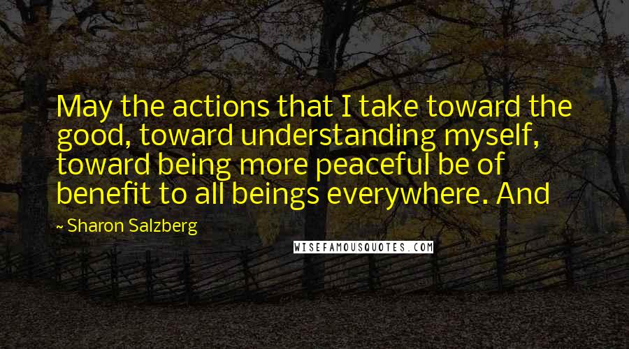 Sharon Salzberg Quotes: May the actions that I take toward the good, toward understanding myself, toward being more peaceful be of benefit to all beings everywhere. And