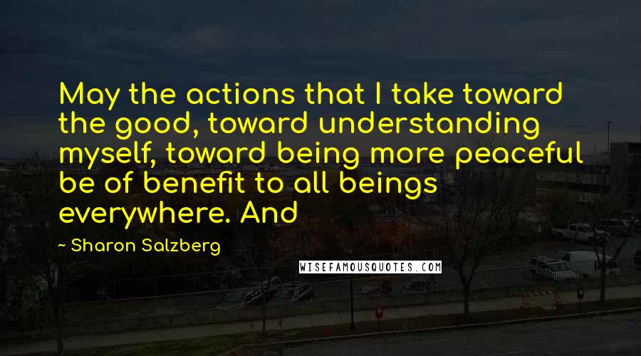 Sharon Salzberg Quotes: May the actions that I take toward the good, toward understanding myself, toward being more peaceful be of benefit to all beings everywhere. And