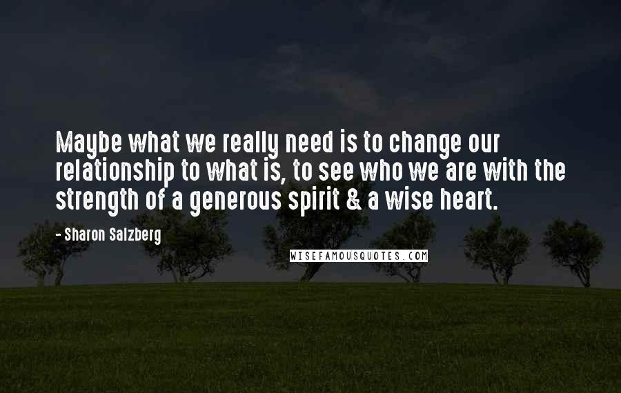 Sharon Salzberg Quotes: Maybe what we really need is to change our relationship to what is, to see who we are with the strength of a generous spirit & a wise heart.