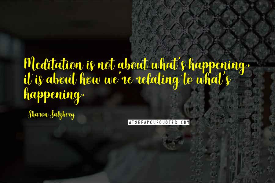 Sharon Salzberg Quotes: Meditation is not about what's happening, it is about how we're relating to what's happening.