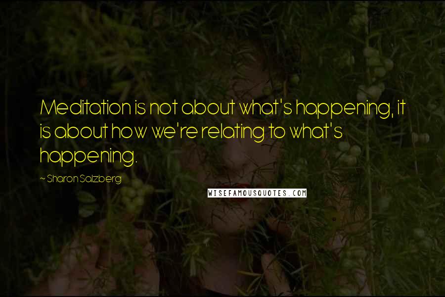 Sharon Salzberg Quotes: Meditation is not about what's happening, it is about how we're relating to what's happening.