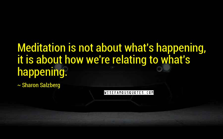 Sharon Salzberg Quotes: Meditation is not about what's happening, it is about how we're relating to what's happening.